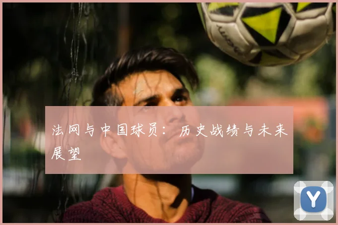法网与中国球员:历史战绩与未来展望