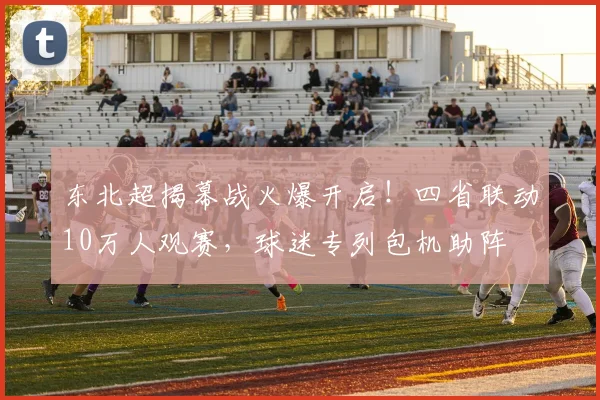 东北超揭幕战火爆开启！四省联动10万人观赛，球迷专列包机助阵