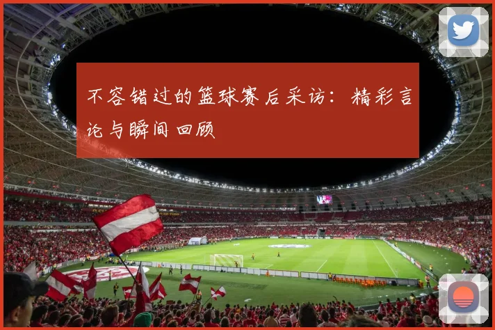 不容错过的篮球赛后采访：精彩言论与瞬间回顾