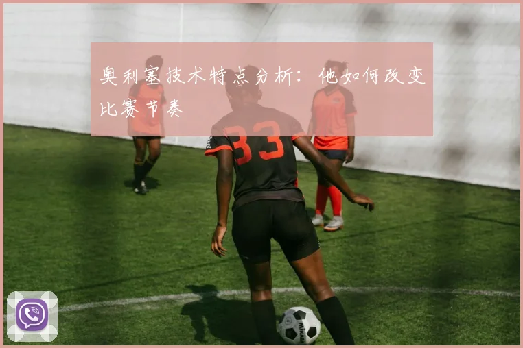 奥利塞技术特点分析:他如何改变比赛节奏