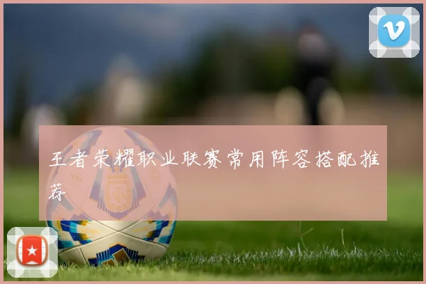 王者荣耀职业联赛常用阵容搭配推荐