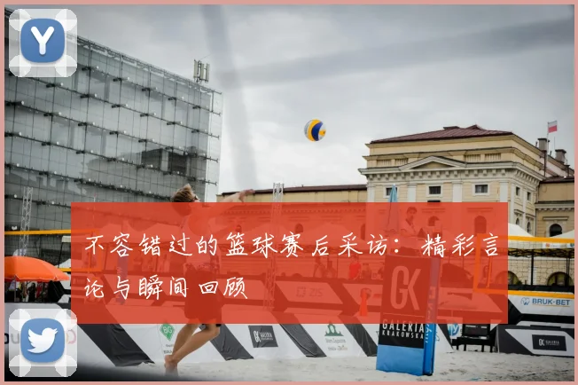 不容错过的篮球赛后采访：精彩言论与瞬间回顾