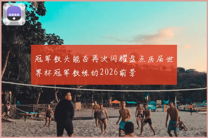冠军教头能否再次闪耀盘点历届世界杯冠军教练的2026前景