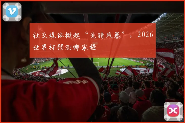 社交媒体掀起“竞猜风暴”,2026世界杯预测哪家强
