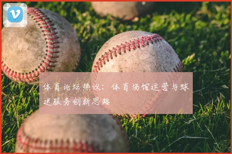 体育论坛热议:体育场馆运营与球迷服务创新思路