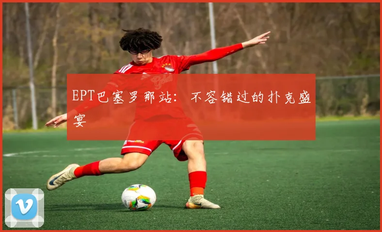 EPT巴塞罗那站:不容错过的扑克盛宴
