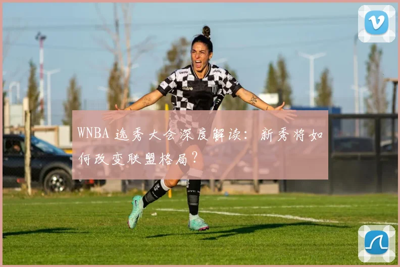 WNBA 选秀大会深度解读：新秀将如何改变联盟格局？