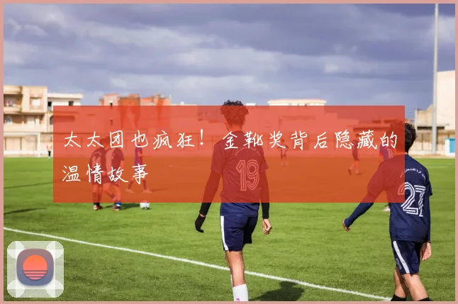 太太团也疯狂！金靴奖背后隐藏的温情故事