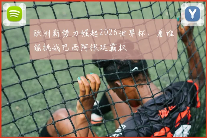 欧洲新势力崛起2026世界杯，看谁能挑战巴西阿根廷霸权