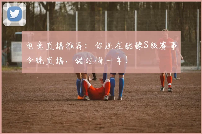 电竞直播推荐：你还在犹豫S级赛事今晚直播，错过悔一年！