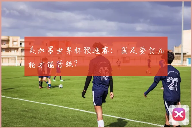 美加墨世界杯预选赛:国足要打几轮才能晋级?