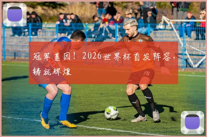 冠军基因！2026世界杯首发阵容，铸就辉煌
