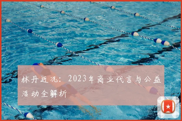 林丹近况:2023年商业代言与公益活动全解析