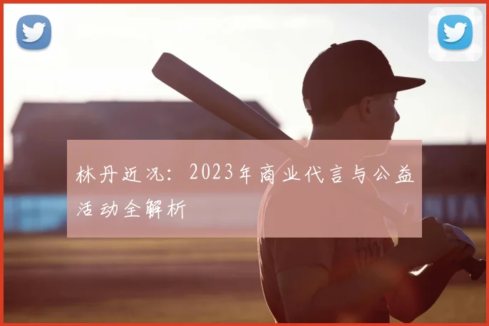 林丹近况:2023年商业代言与公益活动全解析