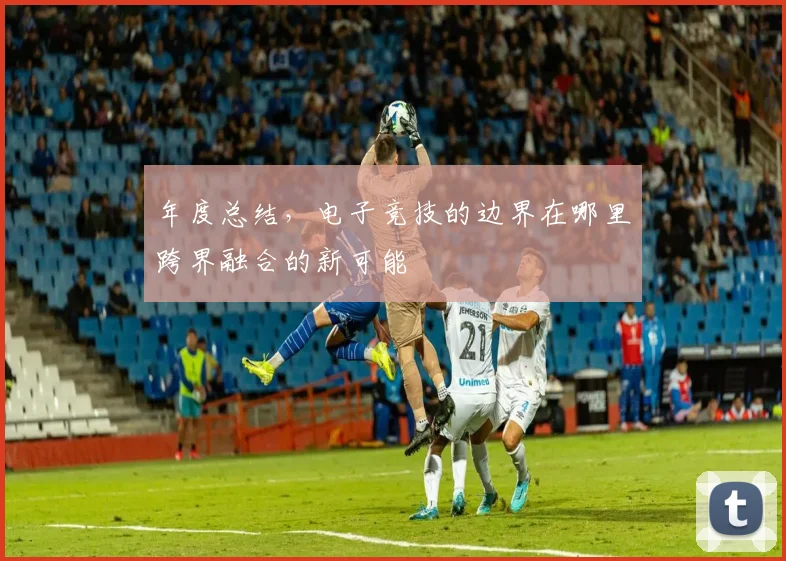 年度总结,电子竞技的边界在哪里跨界融合的新可能